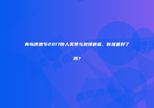 青岛啤酒节2017醉人美景与浪漫邂逅，你准备好了吗？