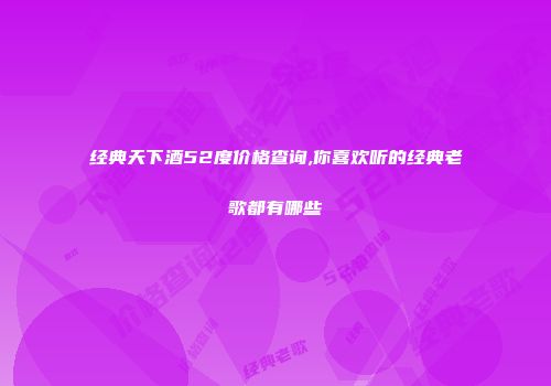 经典天下酒52度价格查询,你喜欢听的经典老歌都有哪些