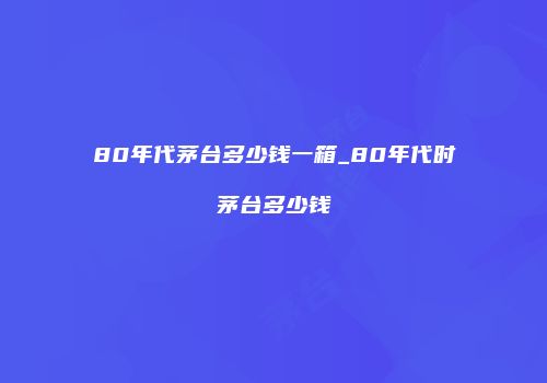 80年代茅台多少钱一箱_80年代时茅台多少钱