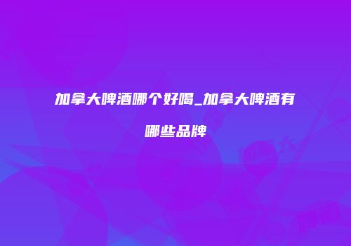 加拿大啤酒哪个好喝_加拿大啤酒有哪些品牌