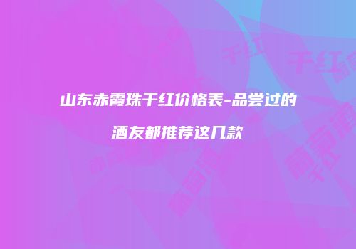 山东赤霞珠干红价格表-品尝过的酒友都推荐这几款