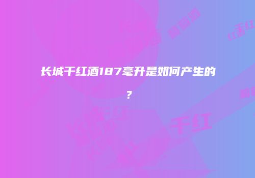 长城干红酒187毫升是如何产生的？