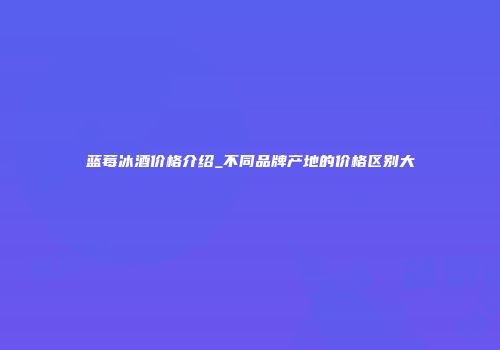 蓝莓冰酒价格介绍_不同品牌产地的价格区别大