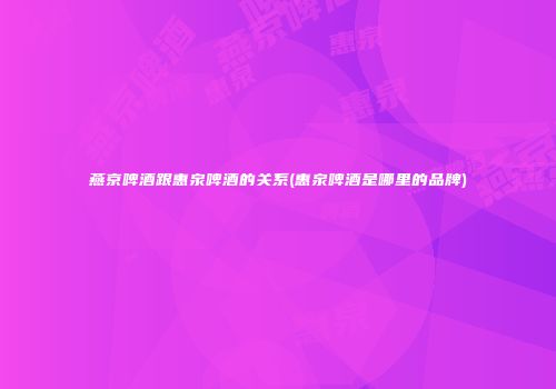 燕京啤酒跟惠泉啤酒的关系(惠泉啤酒是哪里的品牌)