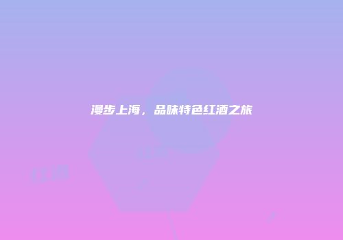 漫步上海，品味特色红酒之旅
