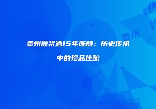 贵州原浆酒15年陈酿：历史传承中的珍品佳酿