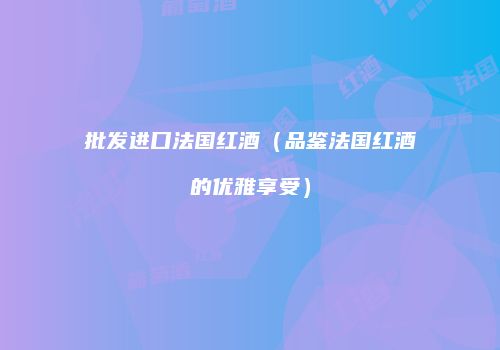 批发进口法国红酒（品鉴法国红酒的优雅享受）