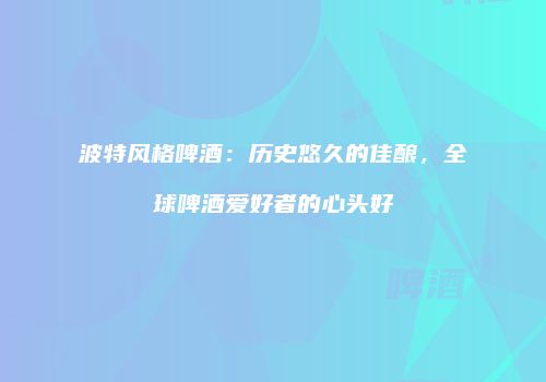 波特风格啤酒：历史悠久的佳酿，全球啤酒爱好者的心头好