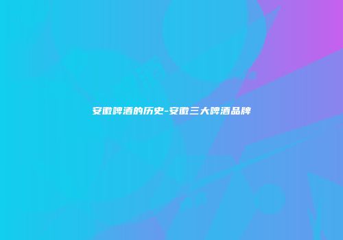 安徽啤酒的历史-安徽三大啤酒品牌