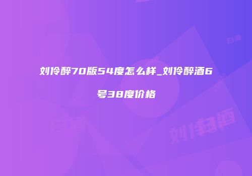 刘伶醉70版54度怎么样_刘伶醉酒6号38度价格