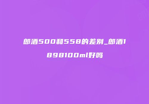 郎酒500和558的差别_郎酒1898100ml好吗