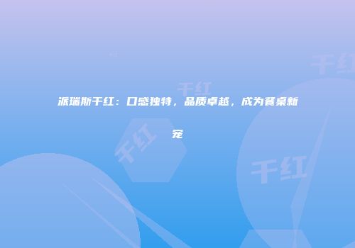 派瑞斯干红：口感独特，品质卓越，成为餐桌新宠