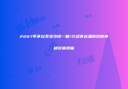 2007年茅台卖多少钱一瓶?介绍茅台酒背后的神秘价格涨幅