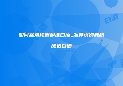 如何鉴别纯粮酿造白酒_怎样识别纯粮酿造白酒