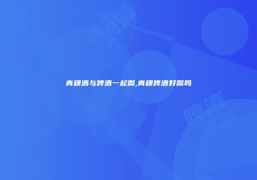 青稞酒与啤酒一起喝,青稞啤酒好喝吗
