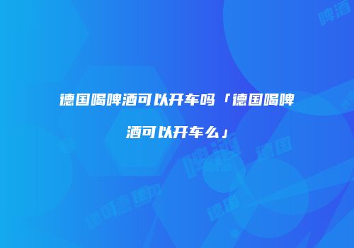 德国喝啤酒可以开车吗「德国喝啤酒可以开车么」