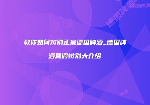 教你如何辨别正宗德国啤酒_德国啤酒真假辨别大介绍