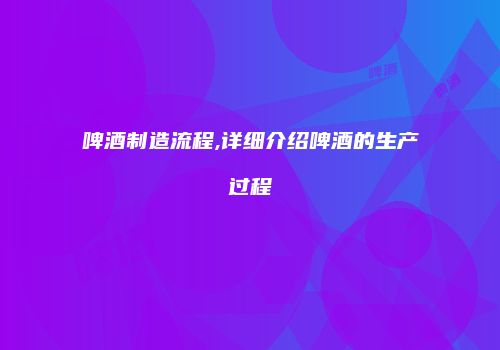 啤酒制造流程,详细介绍啤酒的生产过程