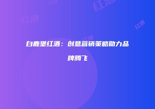 白鹿堡红酒：创意营销策略助力品牌腾飞
