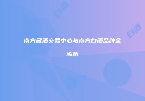 南方名酒交易中心与南方白酒品牌全解析