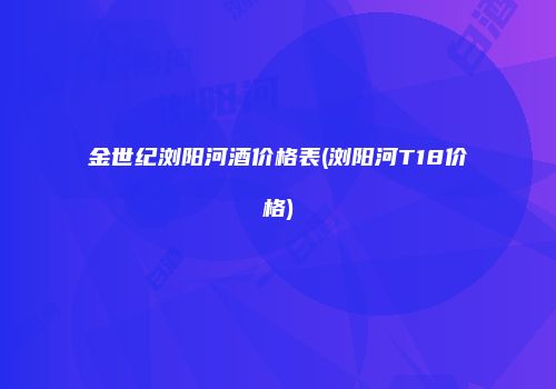 金世纪浏阳河酒价格表(浏阳河T18价格)