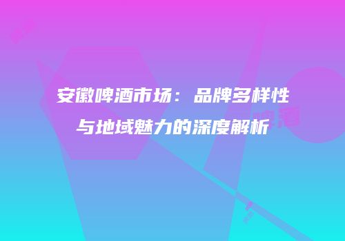 安徽啤酒市场：品牌多样性与地域魅力的深度解析