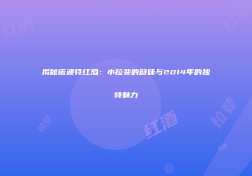 揭秘诺波特红酒：小拉斐的韵味与2014年的独特魅力