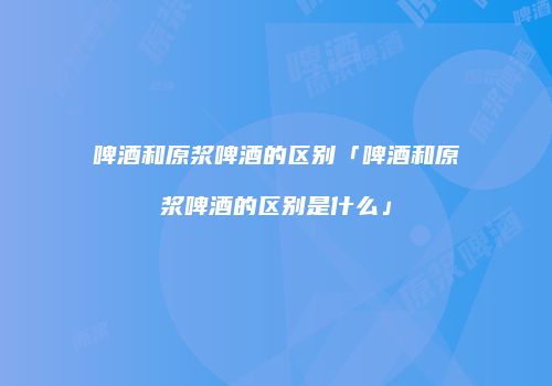 啤酒和原浆啤酒的区别「啤酒和原浆啤酒的区别是什么」