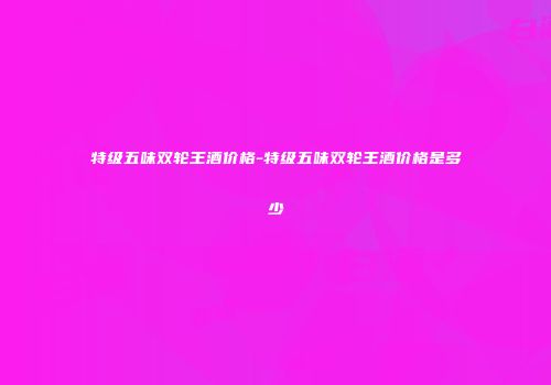 特级五味双轮王酒价格-特级五味双轮王酒价格是多少