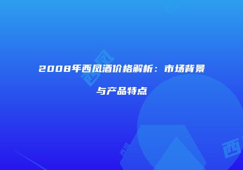 2008年西凤酒价格解析：市场背景与产品特点