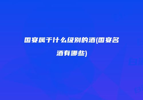 国宴属于什么级别的酒(国宴名酒有哪些)