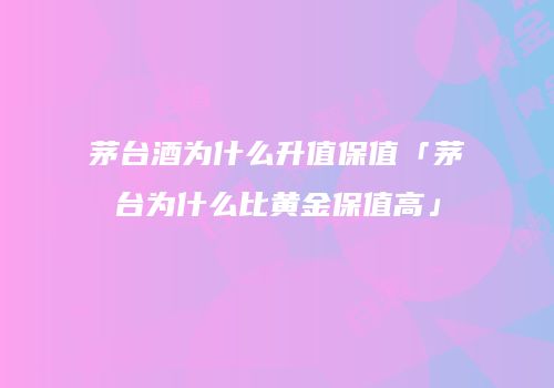 茅台酒为什么升值保值「茅台为什么比黄金保值高」