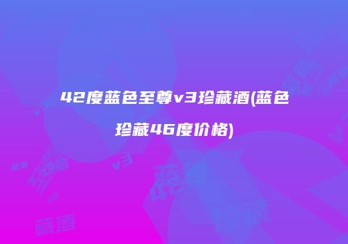 42度蓝色至尊v3珍藏酒(蓝色珍藏46度价格)