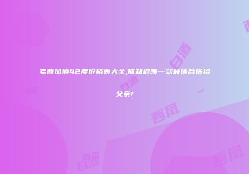 老西凤酒42度价格表大全,你知道哪一款最适合送给父亲?