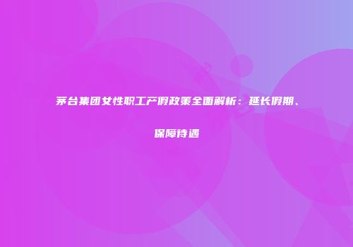 茅台集团女性职工产假政策全面解析：延长假期、保障待遇