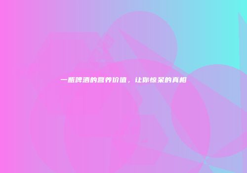 一瓶啤酒的营养价值，让你惊呆的真相