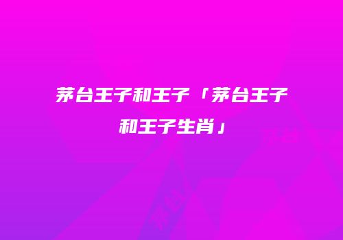 茅台王子和王子「茅台王子和王子生肖」