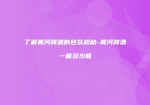 了解黄河啤酒的包装规格-黄河啤酒一箱多少瓶