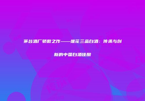 茅台酒厂骄傲之作——堆花三品白酒：传承与创新的中国白酒佳酿