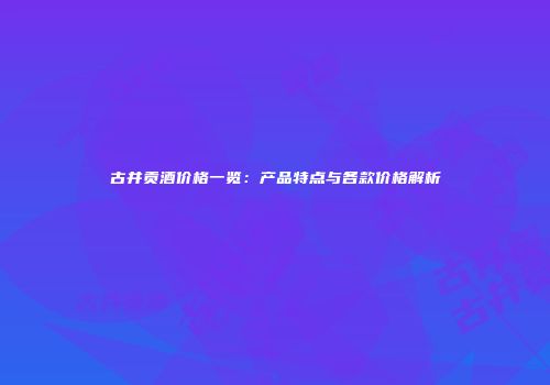 古井贡酒价格一览：产品特点与各款价格解析