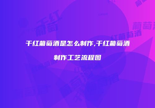 干红葡萄酒是怎么制作,干红葡萄酒制作工艺流程图