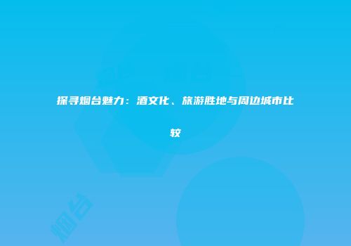 探寻烟台魅力：酒文化、旅游胜地与周边城市比较
