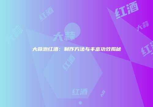 大蒜泡红酒：制作方法与丰富功效揭秘