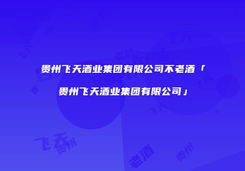 贵州飞天酒业集团有限公司不老酒「贵州飞天酒业集团有限公司」