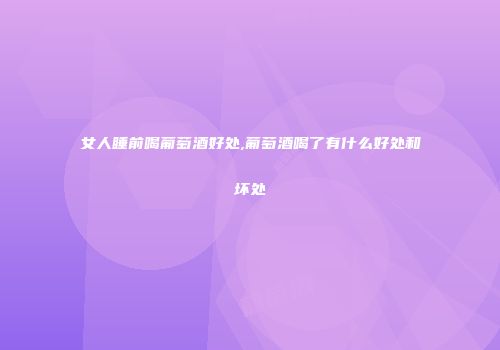 女人睡前喝葡萄酒好处,葡萄酒喝了有什么好处和坏处