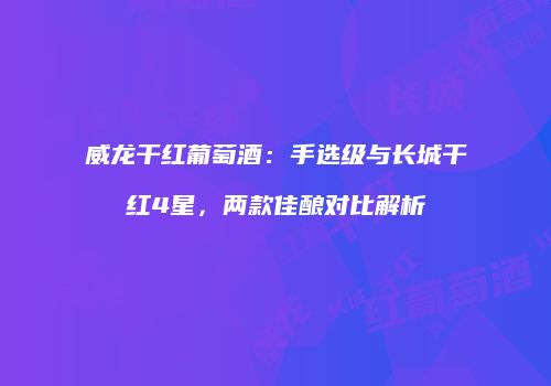 威龙干红葡萄酒：手选级与长城干红4星，两款佳酿对比解析