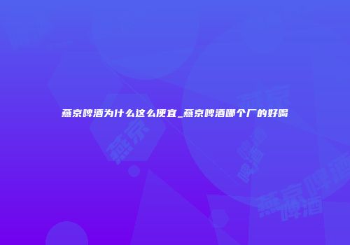 燕京啤酒为什么这么便宜_燕京啤酒哪个厂的好喝