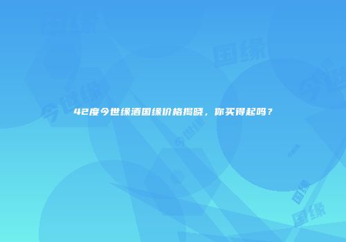 42度今世缘酒国缘价格揭晓，你买得起吗？