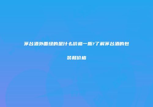茅台酒外面绿的是什么价格一瓶?了解茅台酒的包装和价格