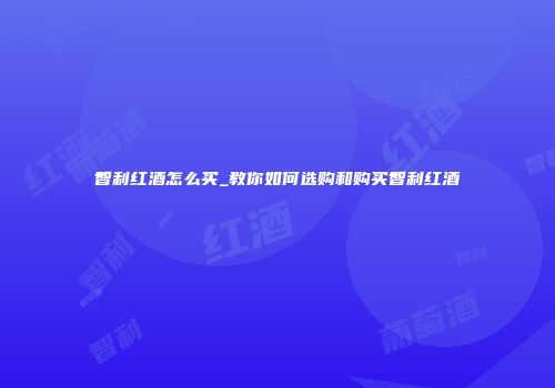 智利红酒怎么买_教你如何选购和购买智利红酒